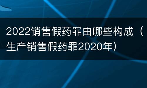 2022销售假药罪由哪些构成（生产销售假药罪2020年）