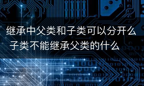 继承中父类和子类可以分开么 子类不能继承父类的什么