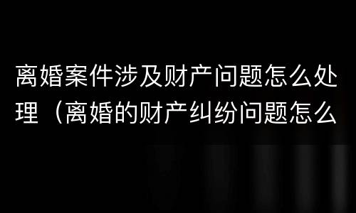 离婚案件涉及财产问题怎么处理（离婚的财产纠纷问题怎么处理）