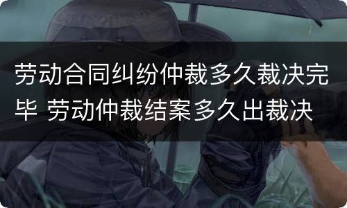 劳动合同纠纷仲裁多久裁决完毕 劳动仲裁结案多久出裁决