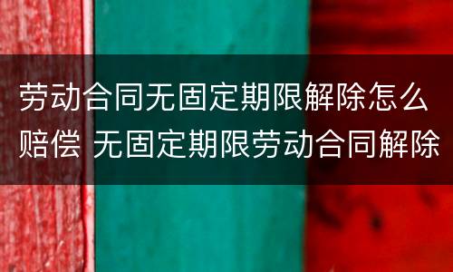 劳动合同无固定期限解除怎么赔偿 无固定期限劳动合同解除合同的赔偿问题