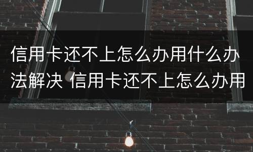 信用卡还不上怎么办用什么办法解决 信用卡还不上怎么办用什么办法解决电话