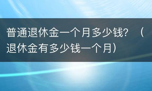 普通退休金一个月多少钱？（退休金有多少钱一个月）