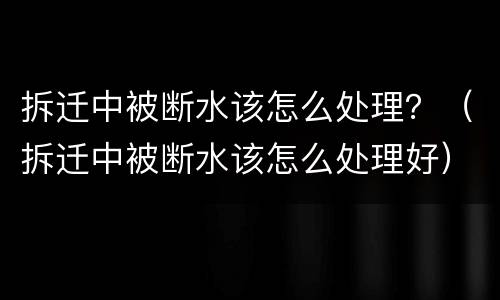 拆迁中被断水该怎么处理？（拆迁中被断水该怎么处理好）