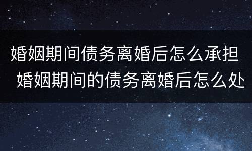 婚姻期间债务离婚后怎么承担 婚姻期间的债务离婚后怎么处理