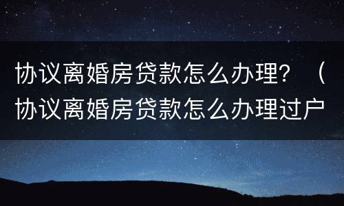 协议离婚房贷款怎么办理？（协议离婚房贷款怎么办理过户）