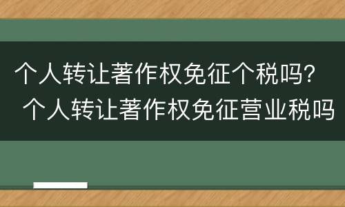 个人转让著作权免征个税吗？ 个人转让著作权免征营业税吗