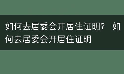 如何去居委会开居住证明？ 如何去居委会开居住证明