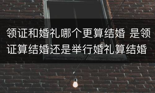 领证和婚礼哪个更算结婚 是领证算结婚还是举行婚礼算结婚