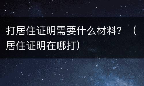 打居住证明需要什么材料？（居住证明在哪打）