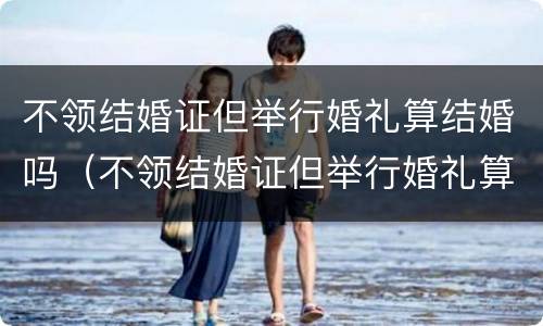 不领结婚证但举行婚礼算结婚吗（不领结婚证但举行婚礼算结婚吗女方）