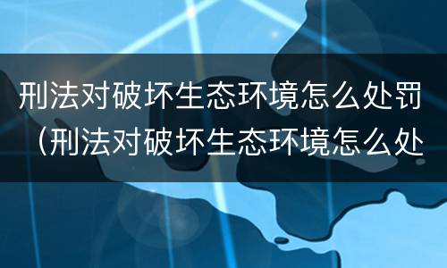刑法对破坏生态环境怎么处罚（刑法对破坏生态环境怎么处罚）