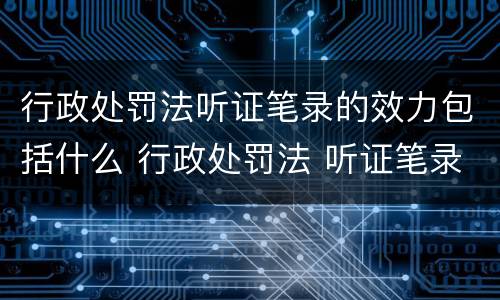 行政处罚法听证笔录的效力包括什么 行政处罚法 听证笔录