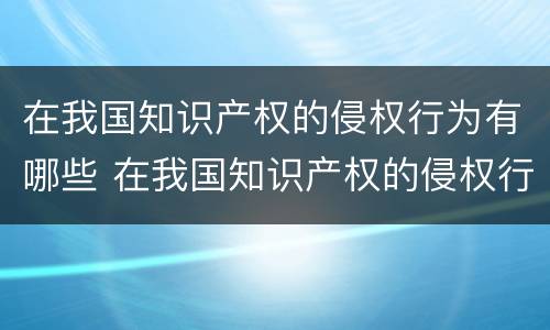 在我国知识产权的侵权行为有哪些 在我国知识产权的侵权行为有哪些特点