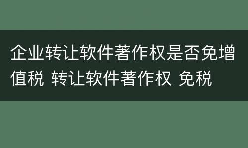 企业转让软件著作权是否免增值税 转让软件著作权 免税