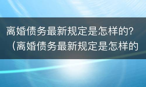 离婚债务最新规定是怎样的？（离婚债务最新规定是怎样的法律）