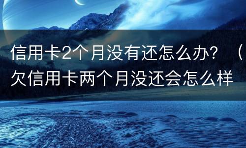 信用卡2个月没有还怎么办？（欠信用卡两个月没还会怎么样）