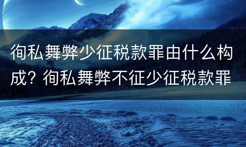 徇私舞弊少征税款罪由什么构成? 徇私舞弊不征少征税款罪的犯罪主体是