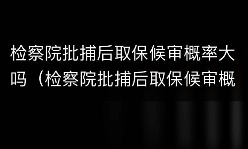 检察院批捕后取保候审概率大吗（检察院批捕后取保候审概率大吗知乎）
