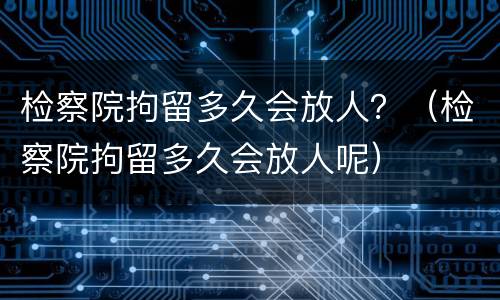 检察院拘留多久会放人？（检察院拘留多久会放人呢）