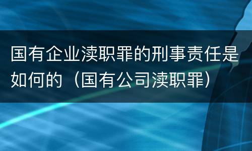 国有企业渎职罪的刑事责任是如何的（国有公司渎职罪）