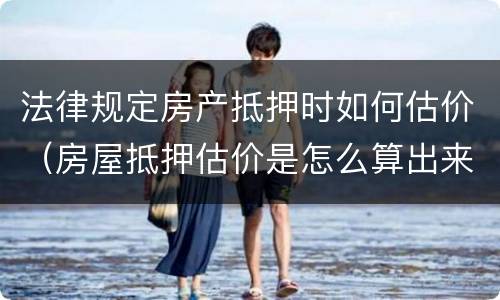 法律规定房产抵押时如何估价（房屋抵押估价是怎么算出来的）