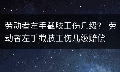 劳动者左手截肢工伤几级？ 劳动者左手截肢工伤几级赔偿