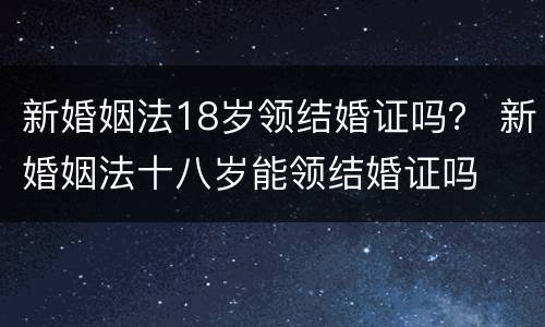 新婚姻法18岁领结婚证吗？ 新婚姻法十八岁能领结婚证吗