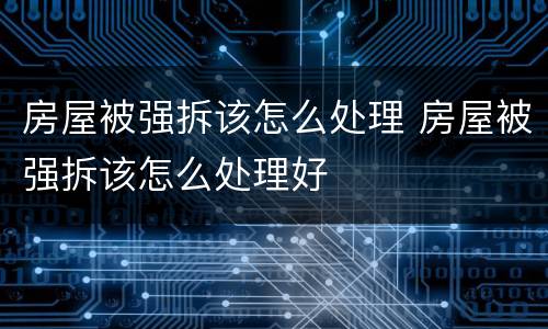 房屋被强拆该怎么处理 房屋被强拆该怎么处理好
