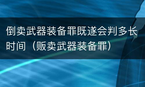 倒卖武器装备罪既遂会判多长时间（贩卖武器装备罪）