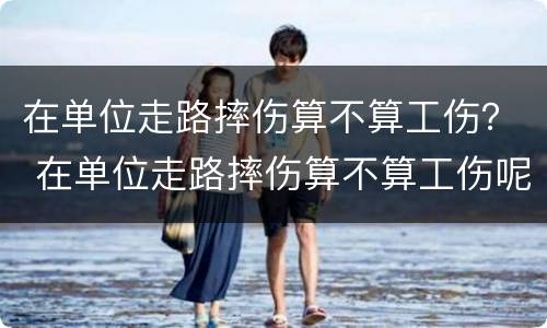 在单位走路摔伤算不算工伤？ 在单位走路摔伤算不算工伤呢