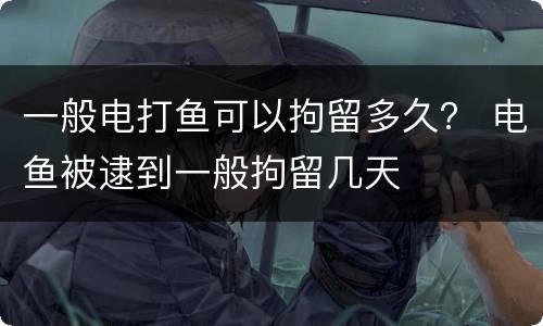 一般电打鱼可以拘留多久？ 电鱼被逮到一般拘留几天