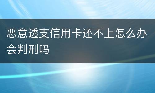 恶意透支信用卡还不上怎么办会判刑吗