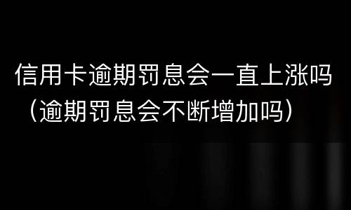 信用卡逾期罚息会一直上涨吗（逾期罚息会不断增加吗）