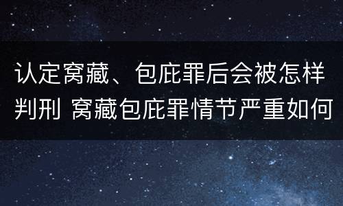 认定窝藏、包庇罪后会被怎样判刑 窝藏包庇罪情节严重如何认定