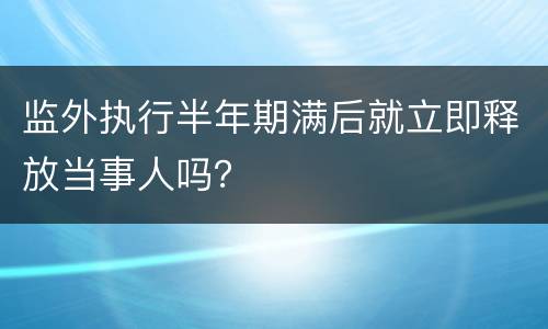 监外执行半年期满后就立即释放当事人吗？