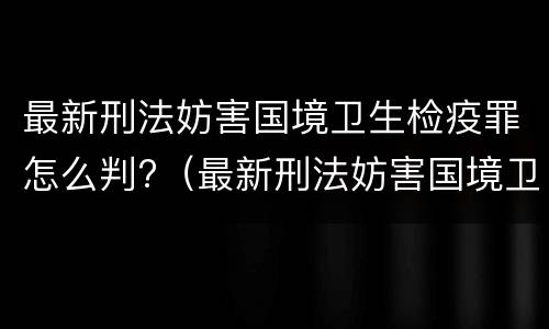 最新刑法妨害国境卫生检疫罪怎么判?（最新刑法妨害国境卫生检疫罪怎么判刑）