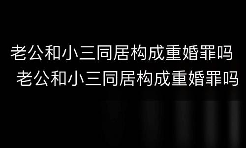 老公和小三同居构成重婚罪吗 老公和小三同居构成重婚罪吗判多少年
