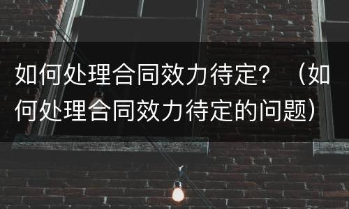 如何处理合同效力待定？（如何处理合同效力待定的问题）