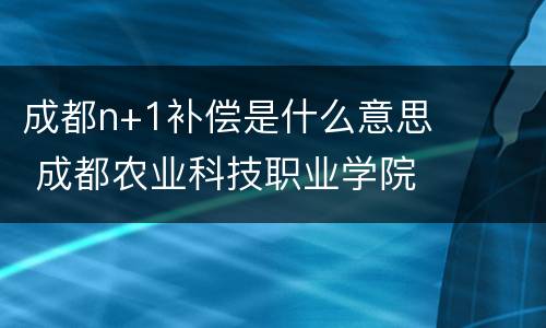 成都n+1补偿是什么意思 成都农业科技职业学院