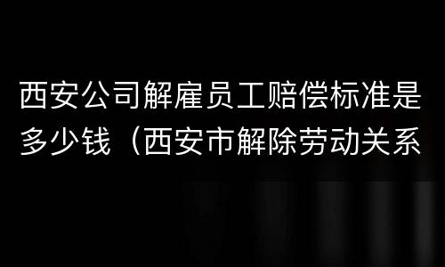 西安公司解雇员工赔偿标准是多少钱（西安市解除劳动关系的赔付标准）