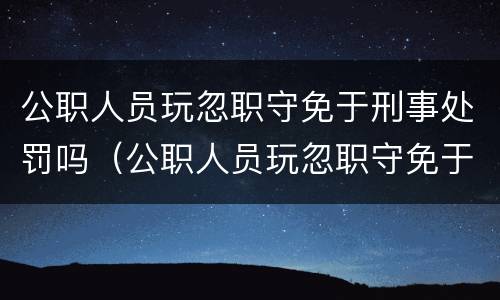 公职人员玩忽职守免于刑事处罚吗（公职人员玩忽职守免于刑事处罚吗）