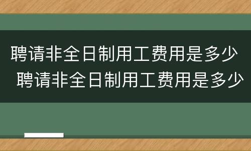 聘请非全日制用工费用是多少 聘请非全日制用工费用是多少钱