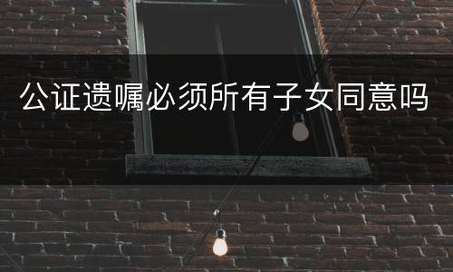 公证遗嘱必须所有子女同意吗