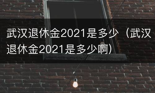 武汉退休金2021是多少（武汉退休金2021是多少啊）
