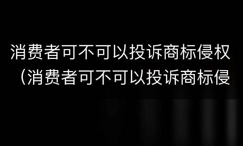 消费者可不可以投诉商标侵权（消费者可不可以投诉商标侵权赔偿）