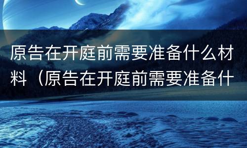 原告在开庭前需要准备什么材料（原告在开庭前需要准备什么材料呢）