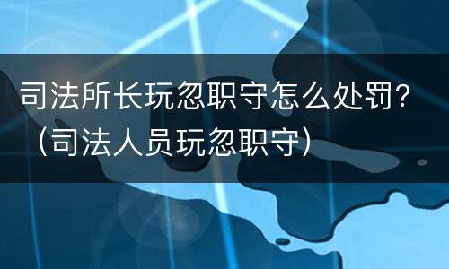 司法所长玩忽职守怎么处罚？（司法人员玩忽职守）