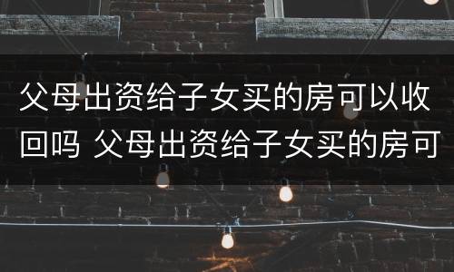 父母出资给子女买的房可以收回吗 父母出资给子女买的房可以收回吗要交税吗