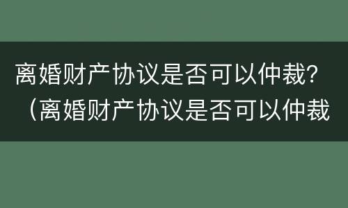 离婚财产协议是否可以仲裁？（离婚财产协议是否可以仲裁有效）